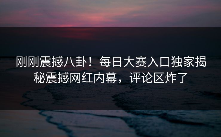 刚刚震撼八卦！每日大赛入口独家揭秘震撼网红内幕，评论区炸了