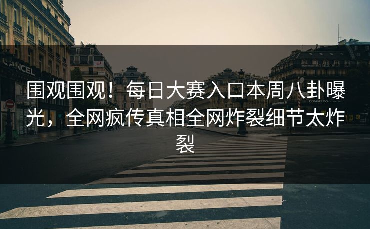 围观围观！每日大赛入口本周八卦曝光，全网疯传真相全网炸裂细节太炸裂