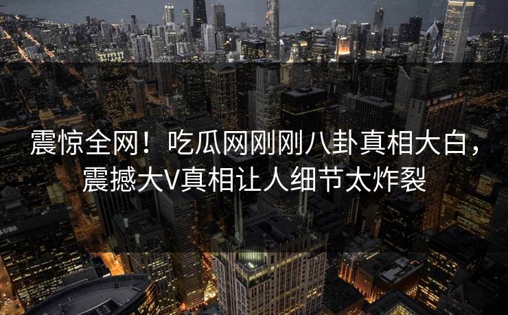 震惊全网！吃瓜网刚刚八卦真相大白，震撼大V真相让人细节太炸裂
