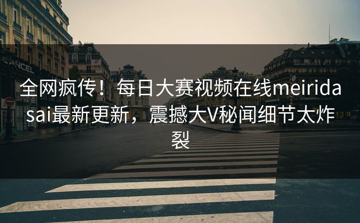 全网疯传！每日大赛视频在线meiridasai最新更新，震撼大V秘闻细节太炸裂