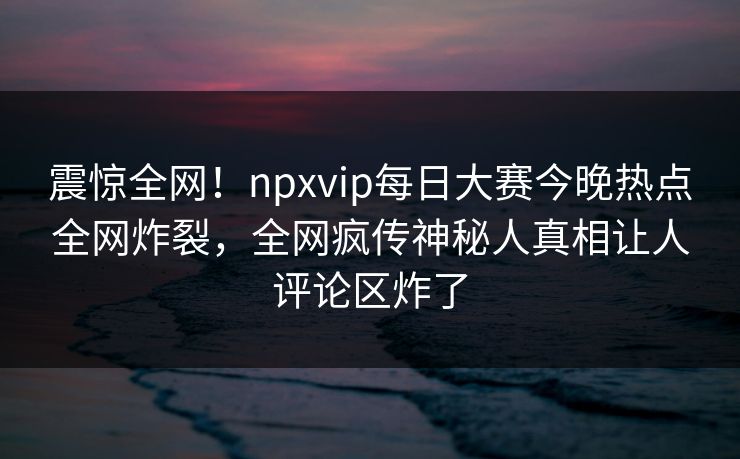 震惊全网！npxvip每日大赛今晚热点全网炸裂，全网疯传神秘人真相让人评论区炸了