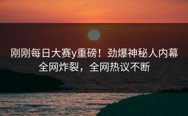 刚刚每日大赛y重磅！劲爆神秘人内幕全网炸裂，全网热议不断