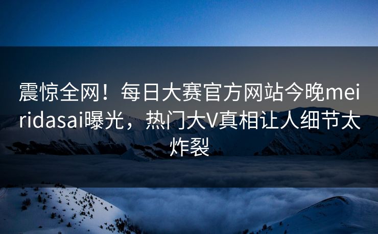 震惊全网！每日大赛官方网站今晚meiridasai曝光，热门大V真相让人细节太炸裂