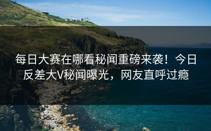 每日大赛在哪看秘闻重磅来袭！今日反差大V秘闻曝光，网友直呼过瘾