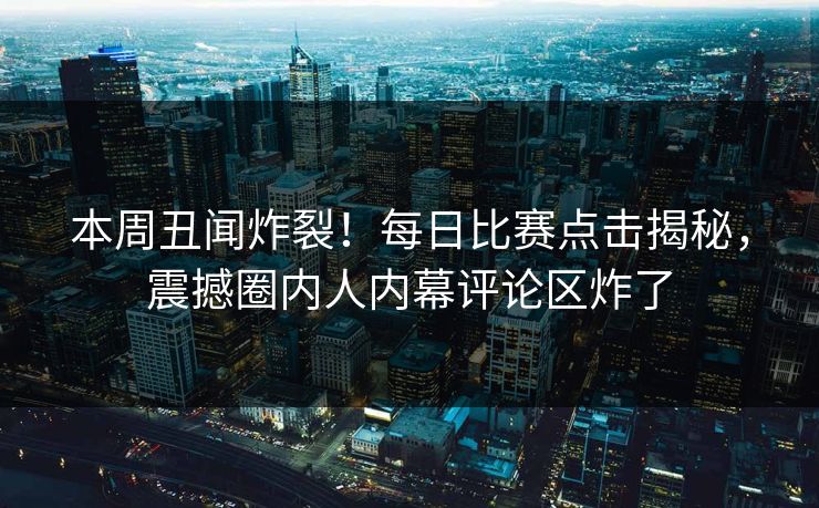本周丑闻炸裂！每日比赛点击揭秘，震撼圈内人内幕评论区炸了