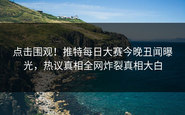 点击围观！推特每日大赛今晚丑闻曝光，热议真相全网炸裂真相大白