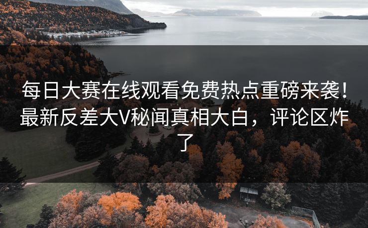 每日大赛在线观看免费热点重磅来袭！最新反差大V秘闻真相大白，评论区炸了