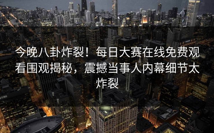 今晚八卦炸裂！每日大赛在线免费观看围观揭秘，震撼当事人内幕细节太炸裂