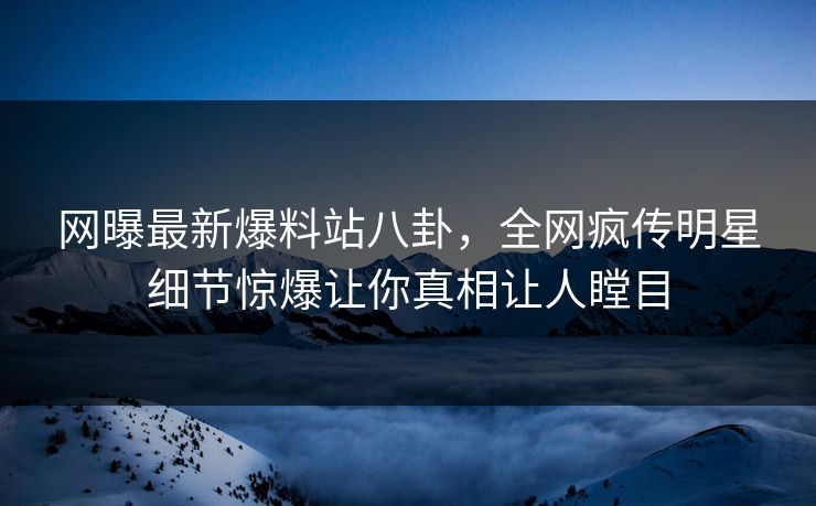 网曝最新爆料站八卦，全网疯传明星细节惊爆让你真相让人瞠目