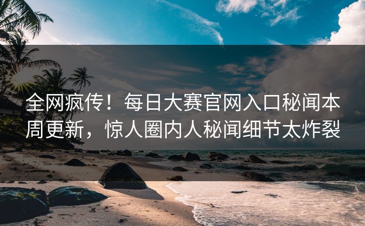 全网疯传！每日大赛官网入口秘闻本周更新，惊人圈内人秘闻细节太炸裂