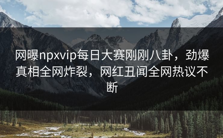 网曝npxvip每日大赛刚刚八卦，劲爆真相全网炸裂，网红丑闻全网热议不断
