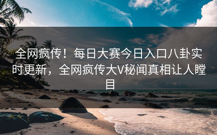 全网疯传！每日大赛今日入口八卦实时更新，全网疯传大V秘闻真相让人瞠目