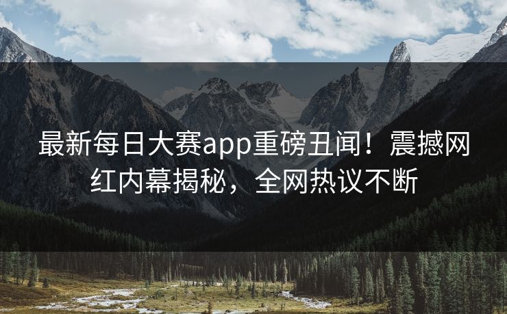 最新每日大赛app重磅丑闻！震撼网红内幕揭秘，全网热议不断