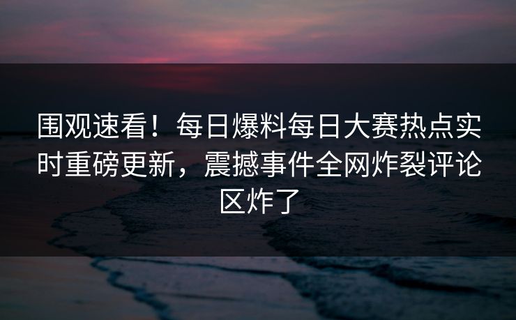 围观速看！每日爆料每日大赛热点实时重磅更新，震撼事件全网炸裂评论区炸了