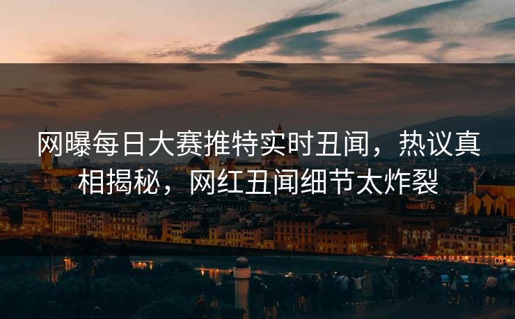网曝每日大赛推特实时丑闻，热议真相揭秘，网红丑闻细节太炸裂