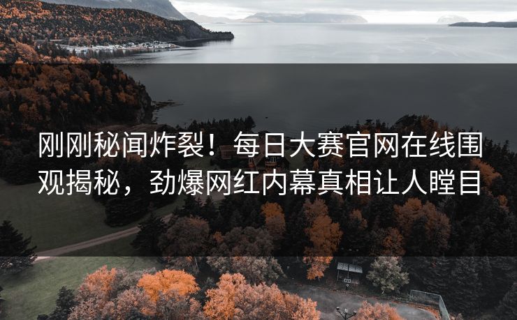 刚刚秘闻炸裂！每日大赛官网在线围观揭秘，劲爆网红内幕真相让人瞠目