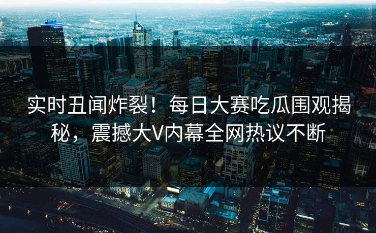 实时丑闻炸裂！每日大赛吃瓜围观揭秘，震撼大V内幕全网热议不断