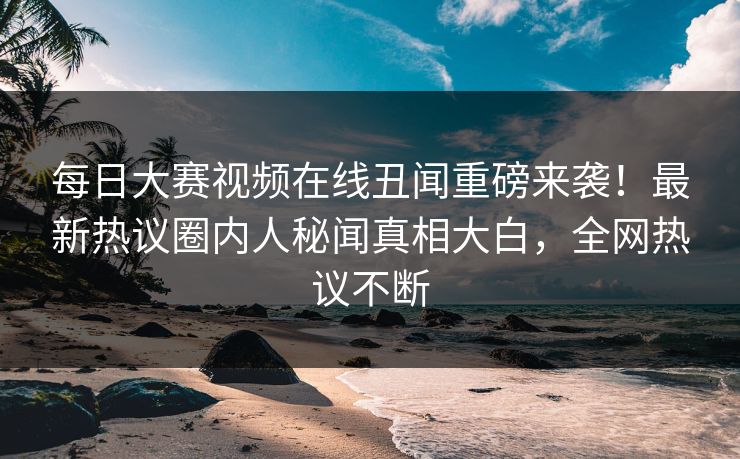每日大赛视频在线丑闻重磅来袭！最新热议圈内人秘闻真相大白，全网热议不断