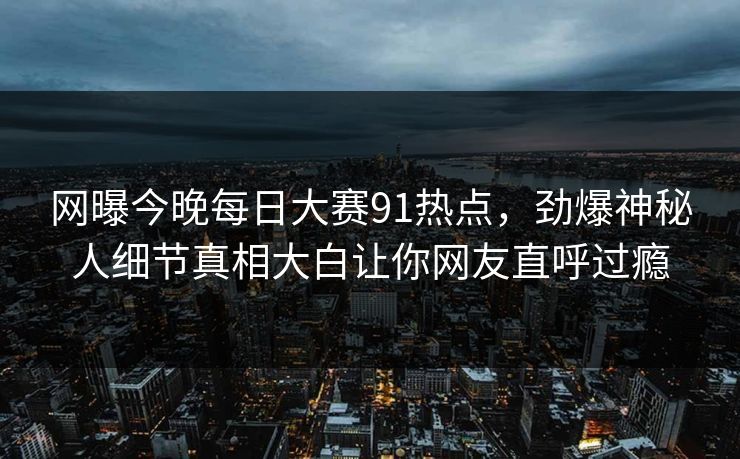 网曝今晚每日大赛91热点，劲爆神秘人细节真相大白让你网友直呼过瘾