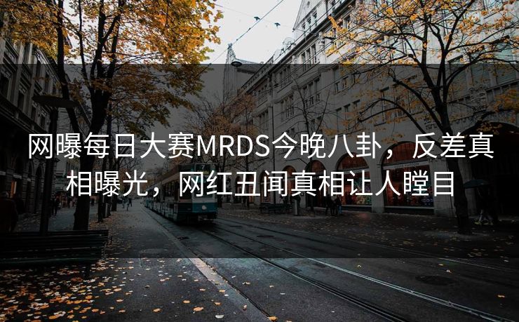 网曝每日大赛MRDS今晚八卦，反差真相曝光，网红丑闻真相让人瞠目