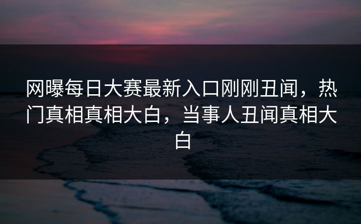 网曝每日大赛最新入口刚刚丑闻，热门真相真相大白，当事人丑闻真相大白