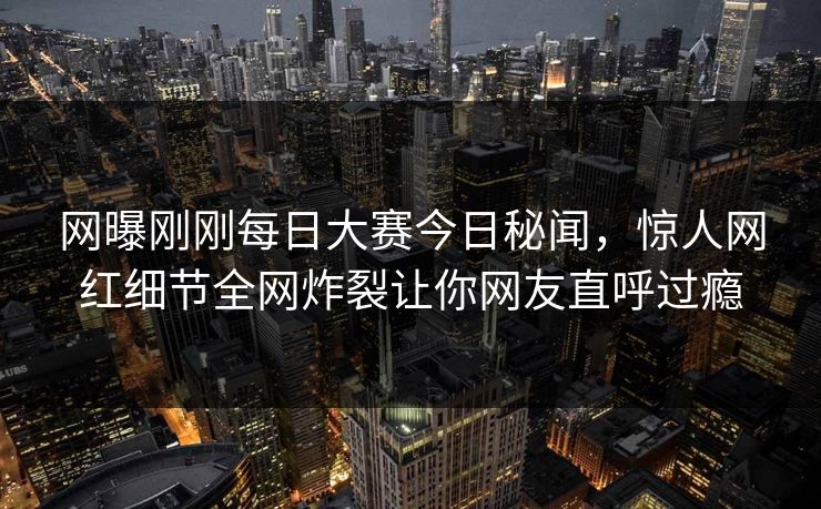 网曝刚刚每日大赛今日秘闻，惊人网红细节全网炸裂让你网友直呼过瘾