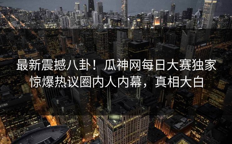 最新震撼八卦！瓜神网每日大赛独家惊爆热议圈内人内幕，真相大白