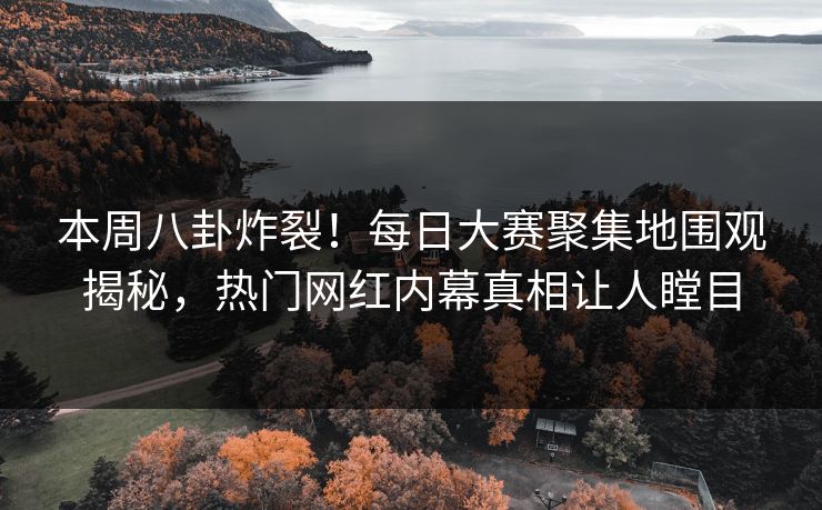本周八卦炸裂！每日大赛聚集地围观揭秘，热门网红内幕真相让人瞠目