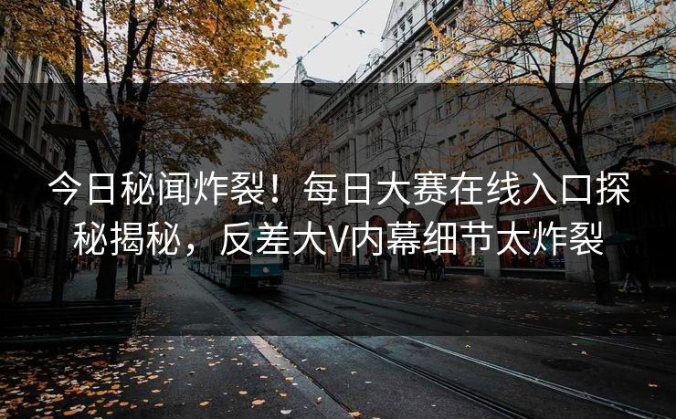今日秘闻炸裂！每日大赛在线入口探秘揭秘，反差大V内幕细节太炸裂