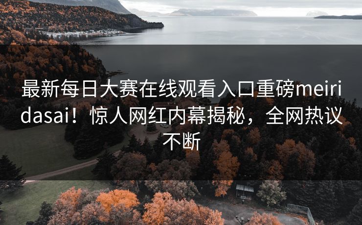最新每日大赛在线观看入口重磅meiridasai！惊人网红内幕揭秘，全网热议不断