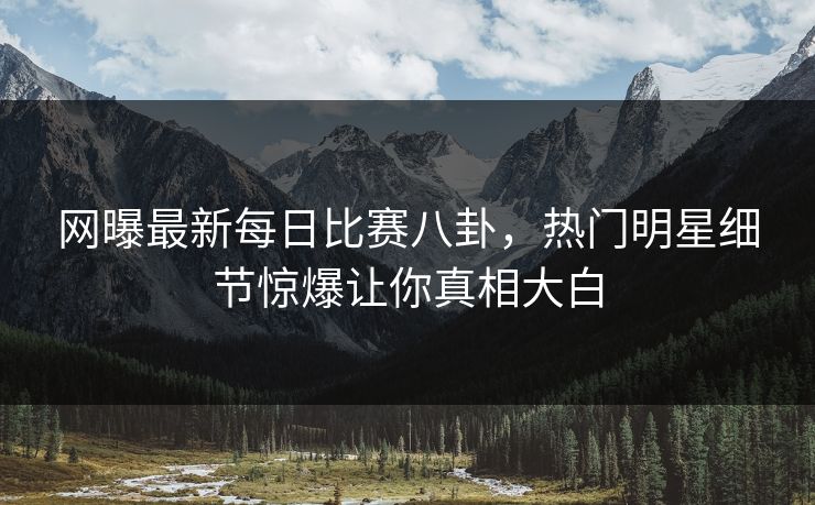 网曝最新每日比赛八卦，热门明星细节惊爆让你真相大白