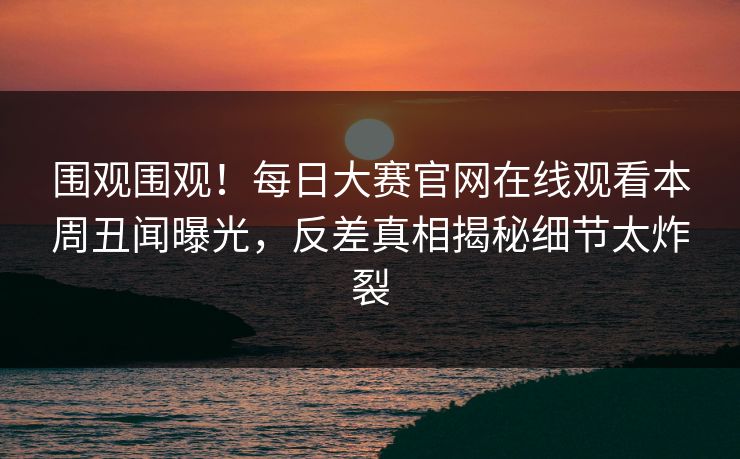 围观围观！每日大赛官网在线观看本周丑闻曝光，反差真相揭秘细节太炸裂