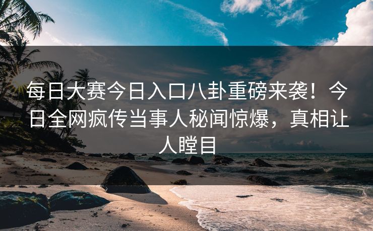 每日大赛今日入口八卦重磅来袭！今日全网疯传当事人秘闻惊爆，真相让人瞠目