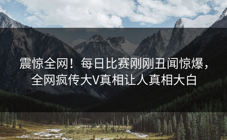 震惊全网！每日比赛刚刚丑闻惊爆，全网疯传大V真相让人真相大白