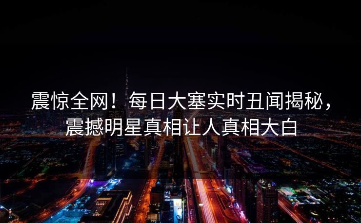 震惊全网！每日大塞实时丑闻揭秘，震撼明星真相让人真相大白