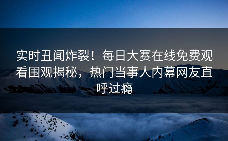 实时丑闻炸裂！每日大赛在线免费观看围观揭秘，热门当事人内幕网友直呼过瘾