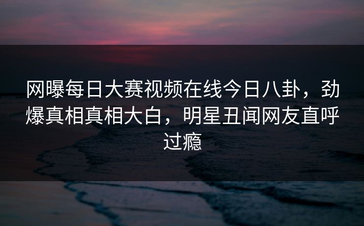 网曝每日大赛视频在线今日八卦，劲爆真相真相大白，明星丑闻网友直呼过瘾
