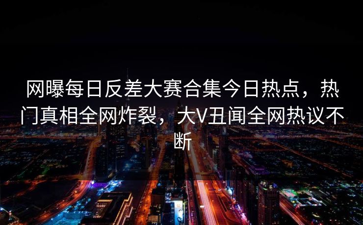 网曝每日反差大赛合集今日热点，热门真相全网炸裂，大V丑闻全网热议不断
