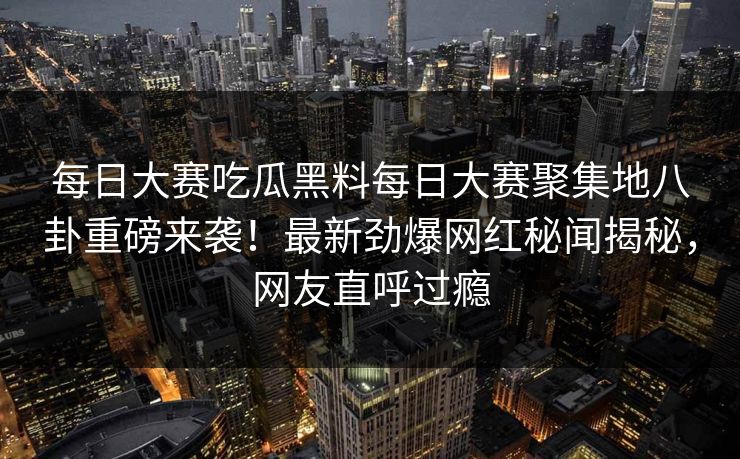 每日大赛吃瓜黑料每日大赛聚集地八卦重磅来袭！最新劲爆网红秘闻揭秘，网友直呼过瘾