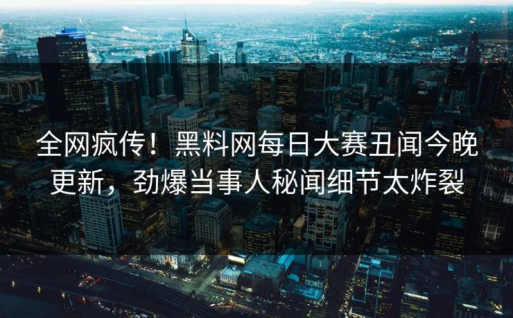 全网疯传！黑料网每日大赛丑闻今晚更新，劲爆当事人秘闻细节太炸裂