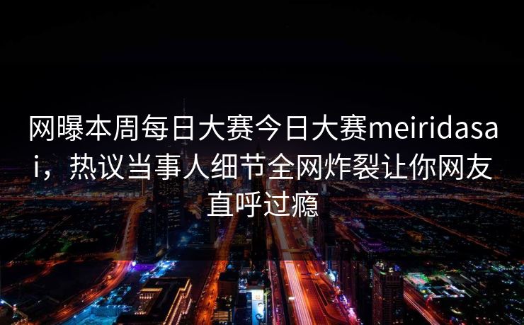 网曝本周每日大赛今日大赛meiridasai，热议当事人细节全网炸裂让你网友直呼过瘾
