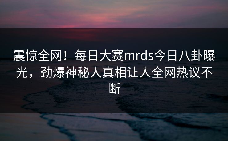 震惊全网！每日大赛mrds今日八卦曝光，劲爆神秘人真相让人全网热议不断
