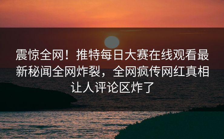 震惊全网！推特每日大赛在线观看最新秘闻全网炸裂，全网疯传网红真相让人评论区炸了