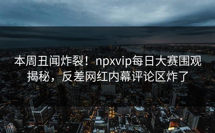 本周丑闻炸裂！npxvip每日大赛围观揭秘，反差网红内幕评论区炸了