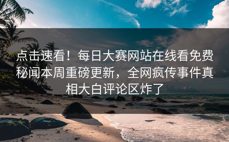 点击速看！每日大赛网站在线看免费秘闻本周重磅更新，全网疯传事件真相大白评论区炸了