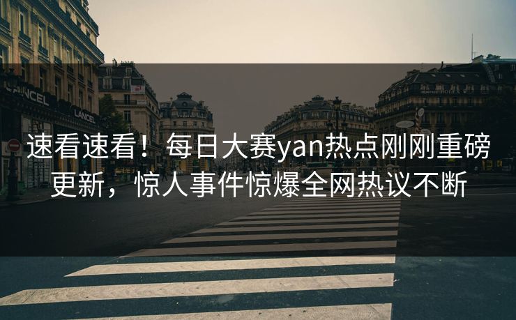 速看速看！每日大赛yan热点刚刚重磅更新，惊人事件惊爆全网热议不断