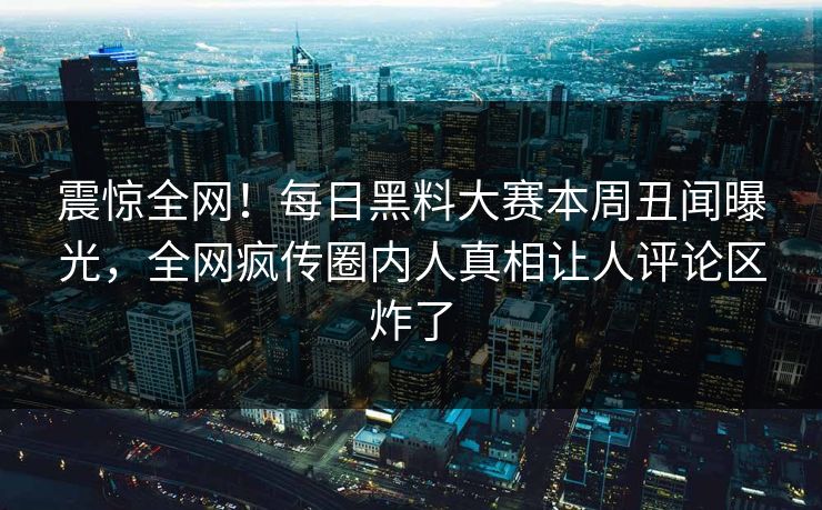 震惊全网！每日黑料大赛本周丑闻曝光，全网疯传圈内人真相让人评论区炸了