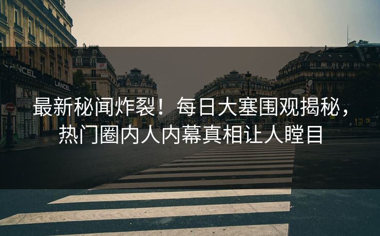 最新秘闻炸裂！每日大塞围观揭秘，热门圈内人内幕真相让人瞠目