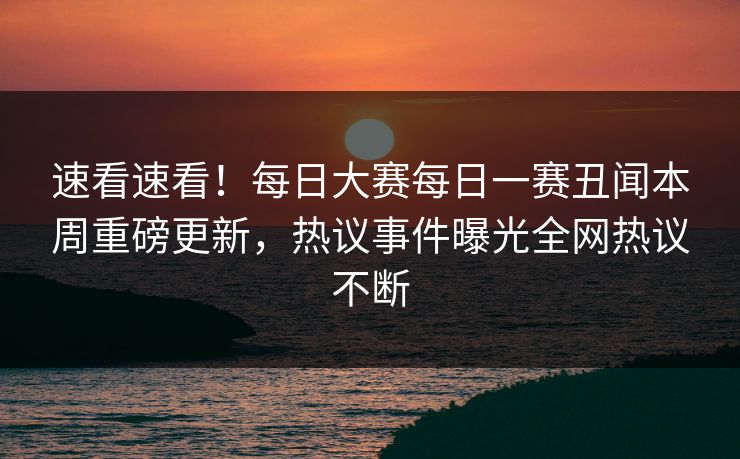 速看速看！每日大赛每日一赛丑闻本周重磅更新，热议事件曝光全网热议不断