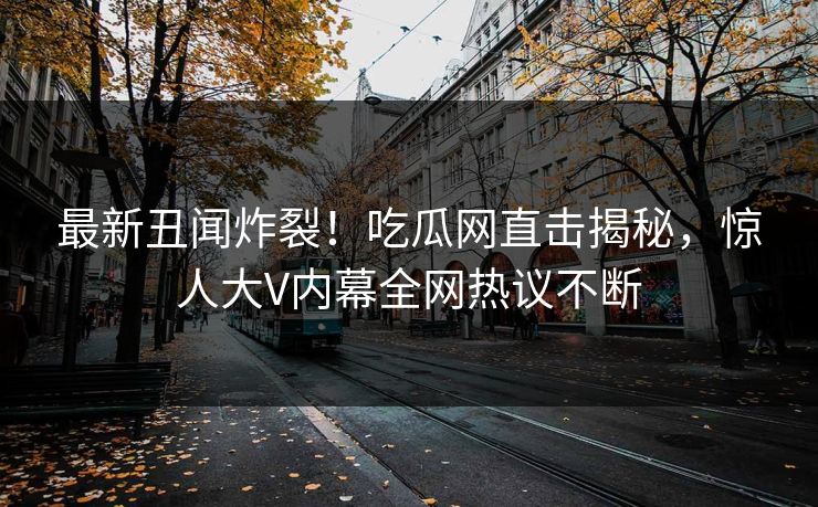 最新丑闻炸裂！吃瓜网直击揭秘，惊人大V内幕全网热议不断